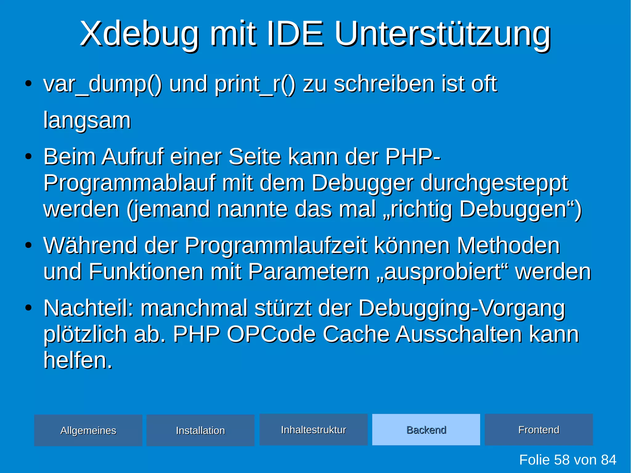 Xdebug mit IDE UnterstützungXdebug mit IDE Unterstützung
●
var_dump() und print_r() zu schreiben ist oftvar_dump() und print_r() zu schreiben ist oft
langsamlangsam
●
Beim Aufruf einer Seite kann der PHP-Beim Aufruf einer Seite kann der PHP-
Programmablauf mit dem Debugger durchgestepptProgrammablauf mit dem Debugger durchgesteppt
werden (jemand nannte das mal „richtig Debuggen“)werden (jemand nannte das mal „richtig Debuggen“)
●
Während der Programmlaufzeit können MethodenWährend der Programmlaufzeit können Methoden
und Funktionen mit Parametern „ausprobiert“ werdenund Funktionen mit Parametern „ausprobiert“ werden
●
Nachteil: manchmal stürzt der Debugging-VorgangNachteil: manchmal stürzt der Debugging-Vorgang
plötzlich ab. PHP OPCode Cache Ausschalten kannplötzlich ab. PHP OPCode Cache Ausschalten kann
helfen.helfen.
Folie 58 von 84
AllgemeinesAllgemeines InhaltestrukturInhaltestruktur BackendBackend FrontendFrontendInstallationInstallation
 