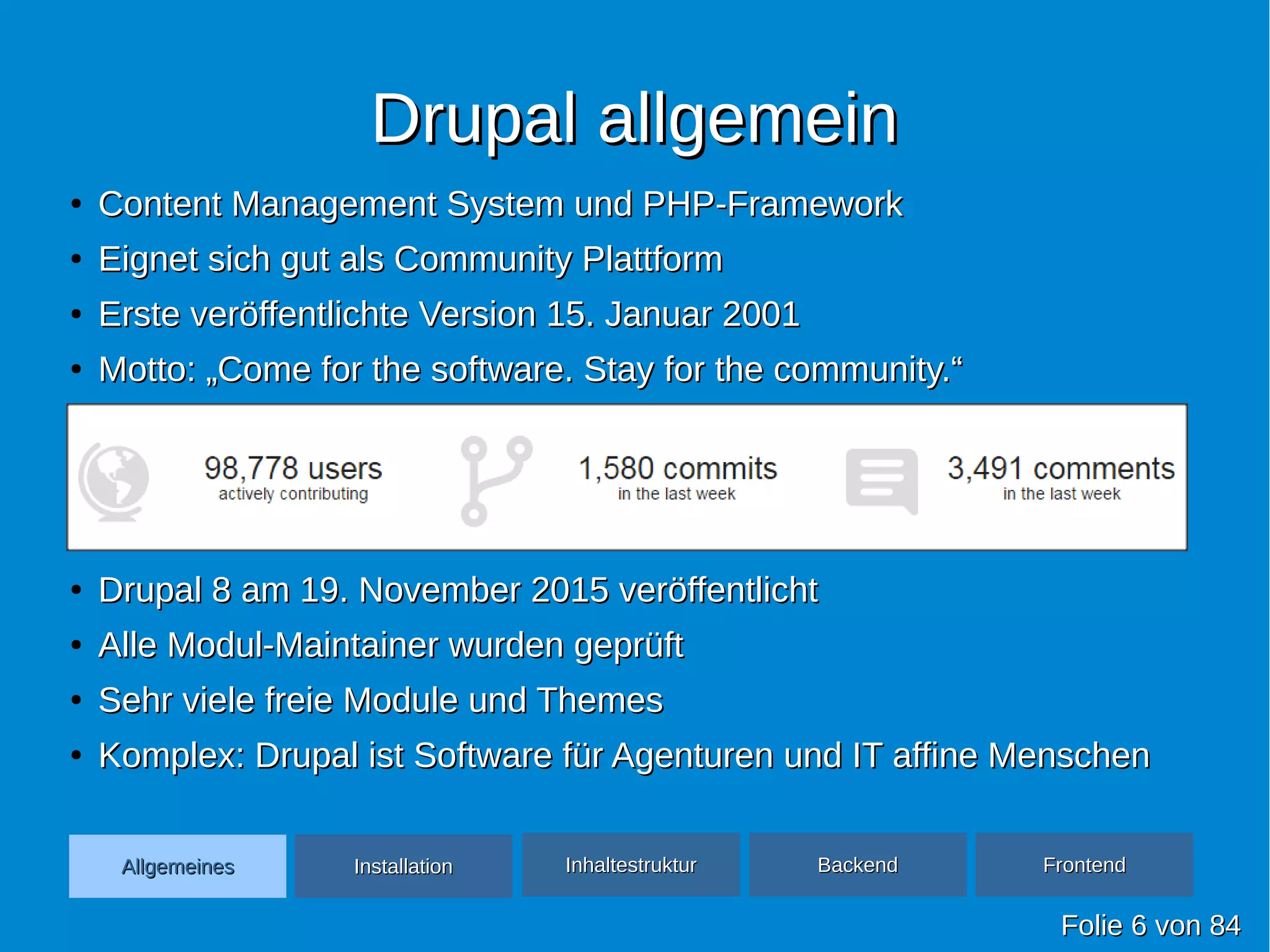 Drupal allgemeinDrupal allgemein
●
Content Management System und PHP-FrameworkContent Management System und PHP-Framework
●
Eignet sich gut als Community PlattformEignet sich gut als Community Plattform
●
Erste veröffentlichte Version 15. Januar 2001Erste veröffentlichte Version 15. Januar 2001
●
Motto: „Come for the software. Stay for the community.“Motto: „Come for the software. Stay for the community.“
●
●
●
●
Drupal 8 am 19. November 2015 veröffentlichtDrupal 8 am 19. November 2015 veröffentlicht
●
Alle Modul-Maintainer wurden geprüftAlle Modul-Maintainer wurden geprüft
●
Sehr viele freie Module und ThemesSehr viele freie Module und Themes
●
Komplex: Drupal ist Software für Agenturen und IT affine MenschenKomplex: Drupal ist Software für Agenturen und IT affine Menschen
FolieFolie 66 vonvon 8484
AllgemeinesAllgemeines InhaltestrukturInhaltestruktur BackendBackend FrontendFrontendInstallationInstallation
 