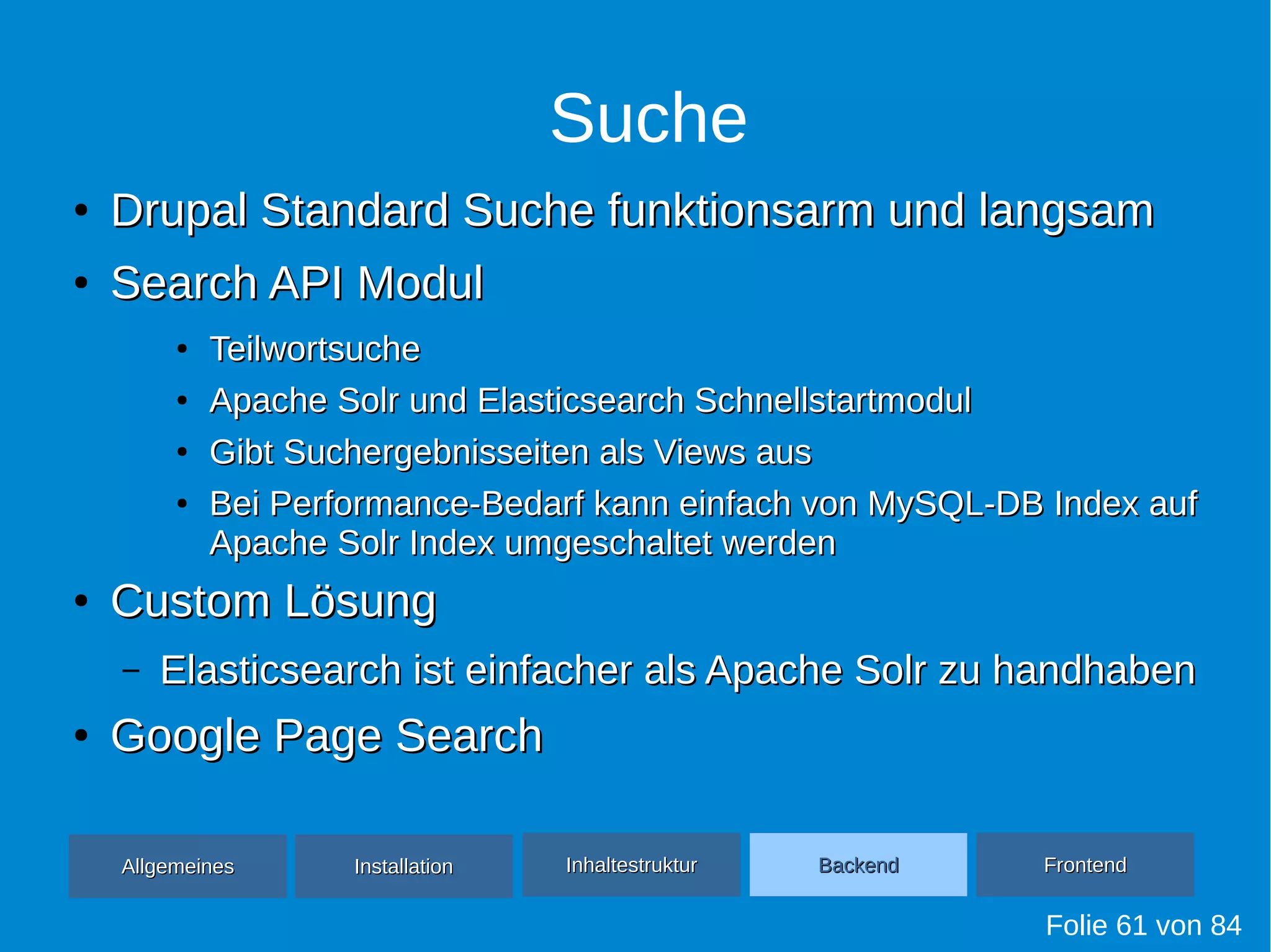 Suche
●
Drupal Standard Suche funktionsarm und langsamDrupal Standard Suche funktionsarm und langsam
●
Search API ModulSearch API Modul
●
TeilwortsucheTeilwortsuche
●
Apache Solr und Elasticsearch SchnellstartmodulApache Solr und Elasticsearch Schnellstartmodul
●
Gibt Suchergebnisseiten als Views ausGibt Suchergebnisseiten als Views aus
●
Bei Performance-Bedarf kann einfach von MySQL-DB Index aufBei Performance-Bedarf kann einfach von MySQL-DB Index auf
Apache Solr Index umgeschaltet werdenApache Solr Index umgeschaltet werden
●
Custom LösungCustom Lösung
– Elasticsearch ist einfacher als Apache Solr zu handhabenElasticsearch ist einfacher als Apache Solr zu handhaben
●
Google Page SearchGoogle Page Search
Folie 61 von 84
AllgemeinesAllgemeines InhaltestrukturInhaltestruktur BackendBackend FrontendFrontendInstallationInstallation
 