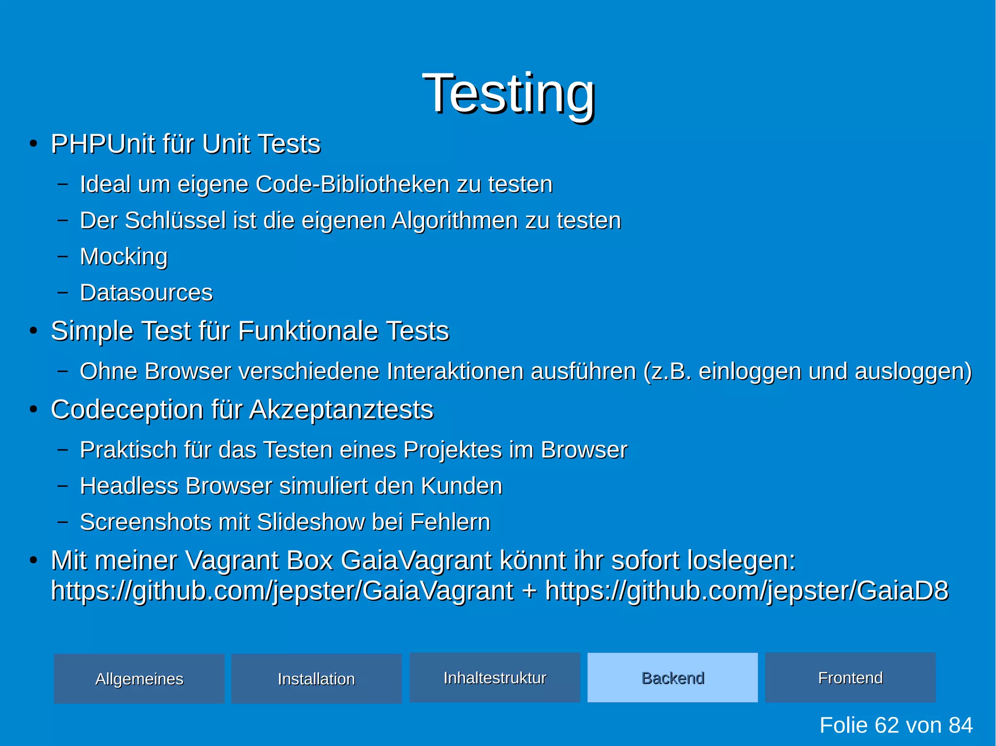 TestingTesting
●
PHPUnit für Unit TestsPHPUnit für Unit Tests
– Ideal um eigene Code-Bibliotheken zu testenIdeal um eigene Code-Bibliotheken zu testen
– Der Schlüssel ist die eigenen Algorithmen zu testenDer Schlüssel ist die eigenen Algorithmen zu testen
– MockingMocking
– DatasourcesDatasources
●
Simple Test für Funktionale TestsSimple Test für Funktionale Tests
– Ohne Browser verschiedene Interaktionen ausführen (z.B. einloggen und ausloggen)Ohne Browser verschiedene Interaktionen ausführen (z.B. einloggen und ausloggen)
●
Codeception für AkzeptanztestsCodeception für Akzeptanztests
– Praktisch für das Testen eines Projektes im BrowserPraktisch für das Testen eines Projektes im Browser
– Headless Browser simuliert den KundenHeadless Browser simuliert den Kunden
– Screenshots mit Slideshow bei FehlernScreenshots mit Slideshow bei Fehlern
●
Mit meiner Vagrant Box GaiaVagrant könnt ihr sofort loslegen:Mit meiner Vagrant Box GaiaVagrant könnt ihr sofort loslegen:
https://github.com/jepster/GaiaVagranthttps://github.com/jepster/GaiaVagrant + https://github.com/jepster/GaiaD8+ https://github.com/jepster/GaiaD8
Folie 62 von 84
AllgemeinesAllgemeines InhaltestrukturInhaltestruktur BackendBackend FrontendFrontendInstallationInstallation
 