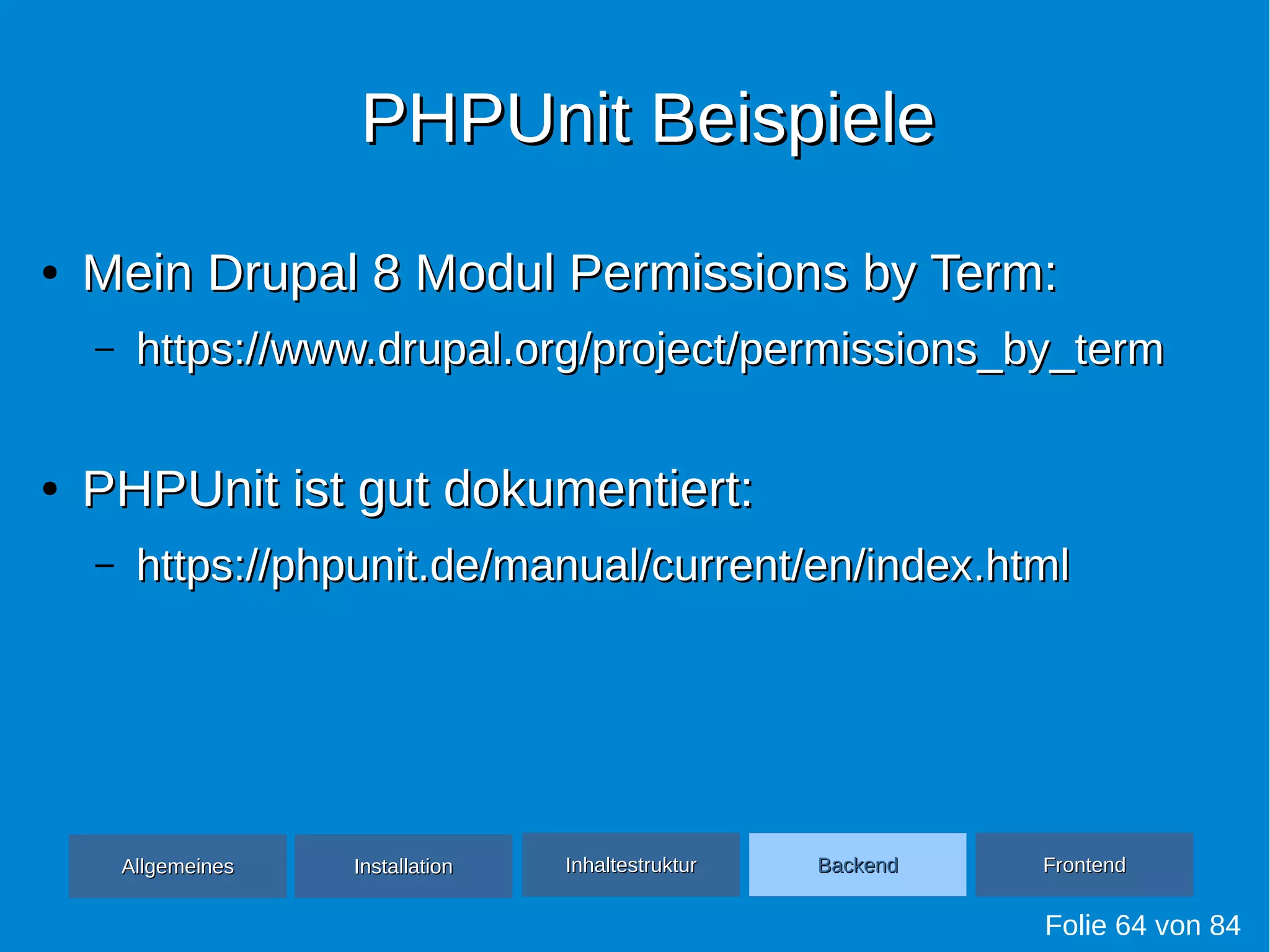 PHPUnit BeispielePHPUnit Beispiele
●
Mein Drupal 8 Modul Permissions by Term:Mein Drupal 8 Modul Permissions by Term:
– https://www.drupal.org/project/permissions_by_termhttps://www.drupal.org/project/permissions_by_term
●
PHPUnit ist gut dokumentiert:PHPUnit ist gut dokumentiert:
– https://phpunit.de/manual/current/en/index.htmlhttps://phpunit.de/manual/current/en/index.html
Folie 64 von 84
AllgemeinesAllgemeines InhaltestrukturInhaltestruktur BackendBackend FrontendFrontendInstallationInstallation
 