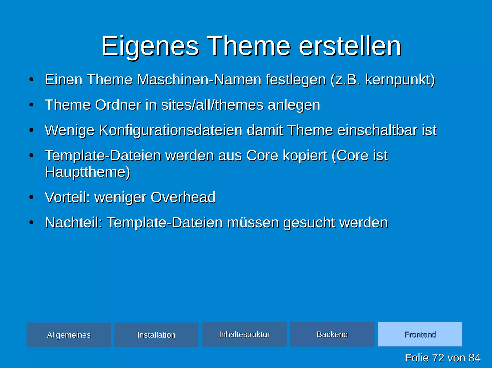 Eigenes Theme erstellenEigenes Theme erstellen
●
Einen Theme Maschinen-Namen festlegen (z.B. kernpunkt)Einen Theme Maschinen-Namen festlegen (z.B. kernpunkt)
●
Theme Ordner in sites/all/themes anlegenTheme Ordner in sites/all/themes anlegen
●
Wenige Konfigurationsdateien damit Theme einschaltbar istWenige Konfigurationsdateien damit Theme einschaltbar ist
●
Template-Dateien werden aus Core kopiert (Core istTemplate-Dateien werden aus Core kopiert (Core ist
Haupttheme)Haupttheme)
●
Vorteil: weniger OverheadVorteil: weniger Overhead
●
Nachteil: Template-Dateien müssen gesucht werdenNachteil: Template-Dateien müssen gesucht werden
FolieFolie 7272 vonvon 8484
AllgemeinesAllgemeines InhaltestrukturInhaltestruktur BackendBackend FrontendFrontendInstallationInstallation
 
