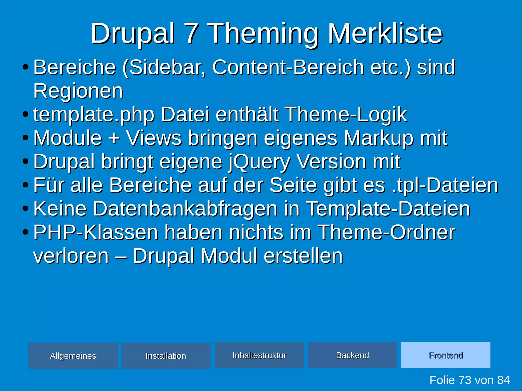 Drupal 7 Theming MerklisteDrupal 7 Theming Merkliste
Folie 73 von 84
●
Bereiche (Sidebar, Content-Bereich etc.) sindBereiche (Sidebar, Content-Bereich etc.) sind
RegionenRegionen
●
template.php Datei enthält Theme-Logiktemplate.php Datei enthält Theme-Logik
●
Module + Views bringen eigenes Markup mitModule + Views bringen eigenes Markup mit
●
Drupal bringt eigene jQuery Version mitDrupal bringt eigene jQuery Version mit
●
Für alle Bereiche auf der Seite gibt es .tpl-DateienFür alle Bereiche auf der Seite gibt es .tpl-Dateien
●
Keine Datenbankabfragen in Template-DateienKeine Datenbankabfragen in Template-Dateien
●
PHP-Klassen haben nichts im Theme-OrdnerPHP-Klassen haben nichts im Theme-Ordner
verloren – Drupal Modul erstellenverloren – Drupal Modul erstellen
AllgemeinesAllgemeines InhaltestrukturInhaltestruktur BackendBackend FrontendFrontendInstallationInstallation
 