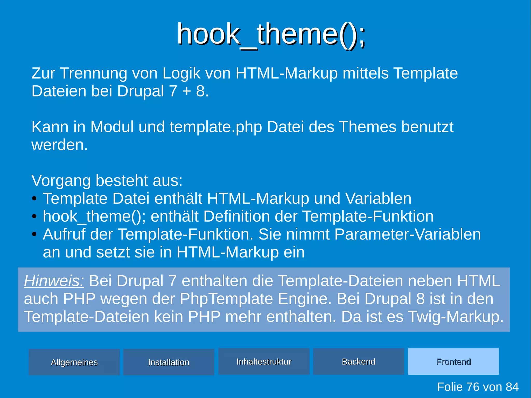 hook_theme();hook_theme();
Folie 76 von 84
AllgemeinesAllgemeines InhaltestrukturInhaltestruktur BackendBackend FrontendFrontendInstallationInstallation
Zur Trennung von Logik von HTML-Markup mittels Template
Dateien bei Drupal 7 + 8.
Kann in Modul und template.php Datei des Themes benutzt
werden.
Vorgang besteht aus:
● Template Datei enthält HTML-Markup und Variablen
● hook_theme(); enthält Definition der Template-Funktion
● Aufruf der Template-Funktion. Sie nimmt Parameter-Variablen
an und setzt sie in HTML-Markup ein
Hinweis: Bei Drupal 7 enthalten die Template-Dateien neben HTML
auch PHP wegen der PhpTemplate Engine. Bei Drupal 8 ist in den
Template-Dateien kein PHP mehr enthalten. Da ist es Twig-Markup.
 