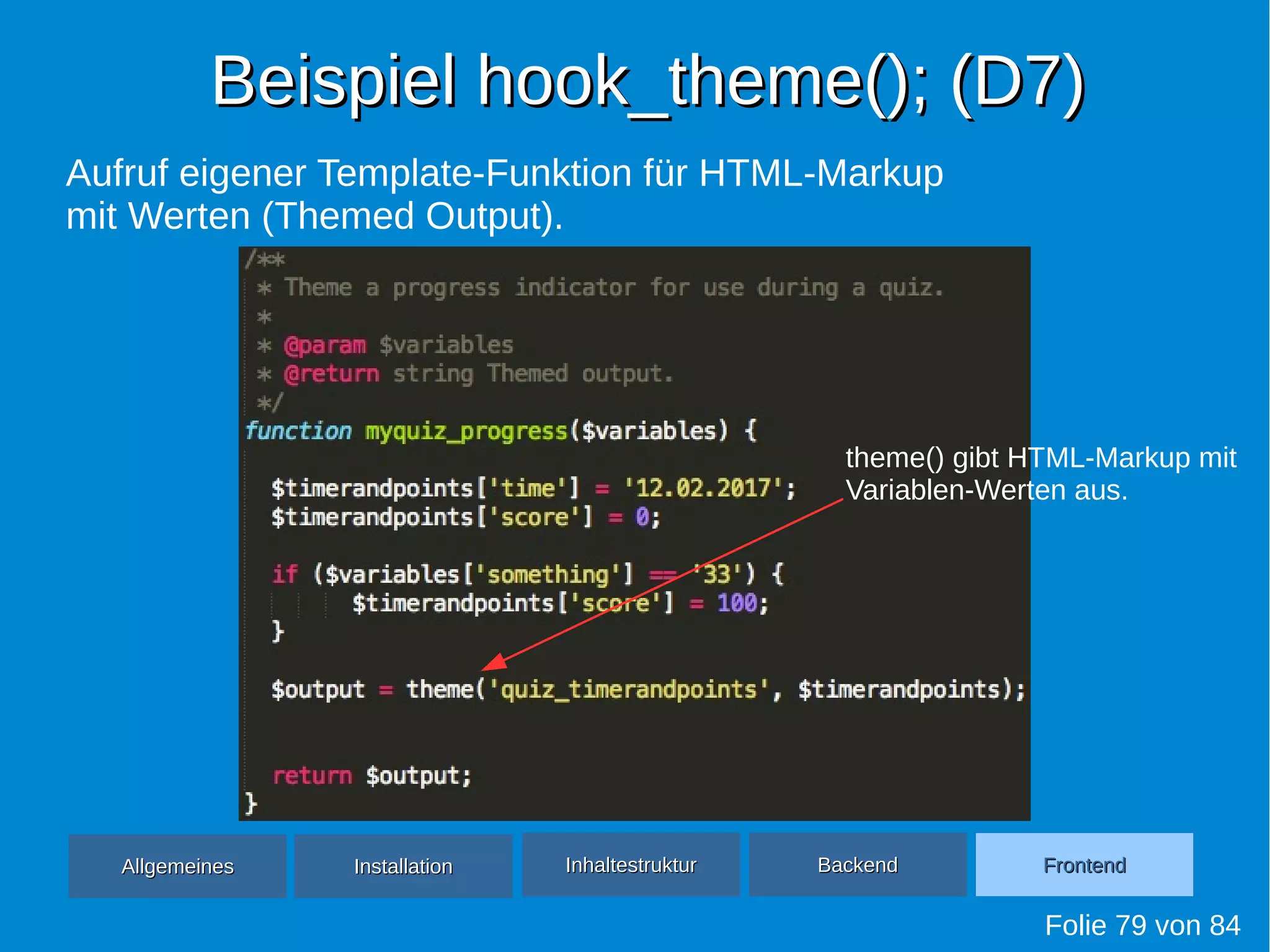 Beispiel hook_theme(); (D7)Beispiel hook_theme(); (D7)
Folie 79 von 84
AllgemeinesAllgemeines InhaltestrukturInhaltestruktur BackendBackend FrontendFrontendInstallationInstallation
Aufruf eigener Template-Funktion für HTML-Markup
mit Werten (Themed Output).
theme() gibt HTML-Markup mit
Variablen-Werten aus.
 