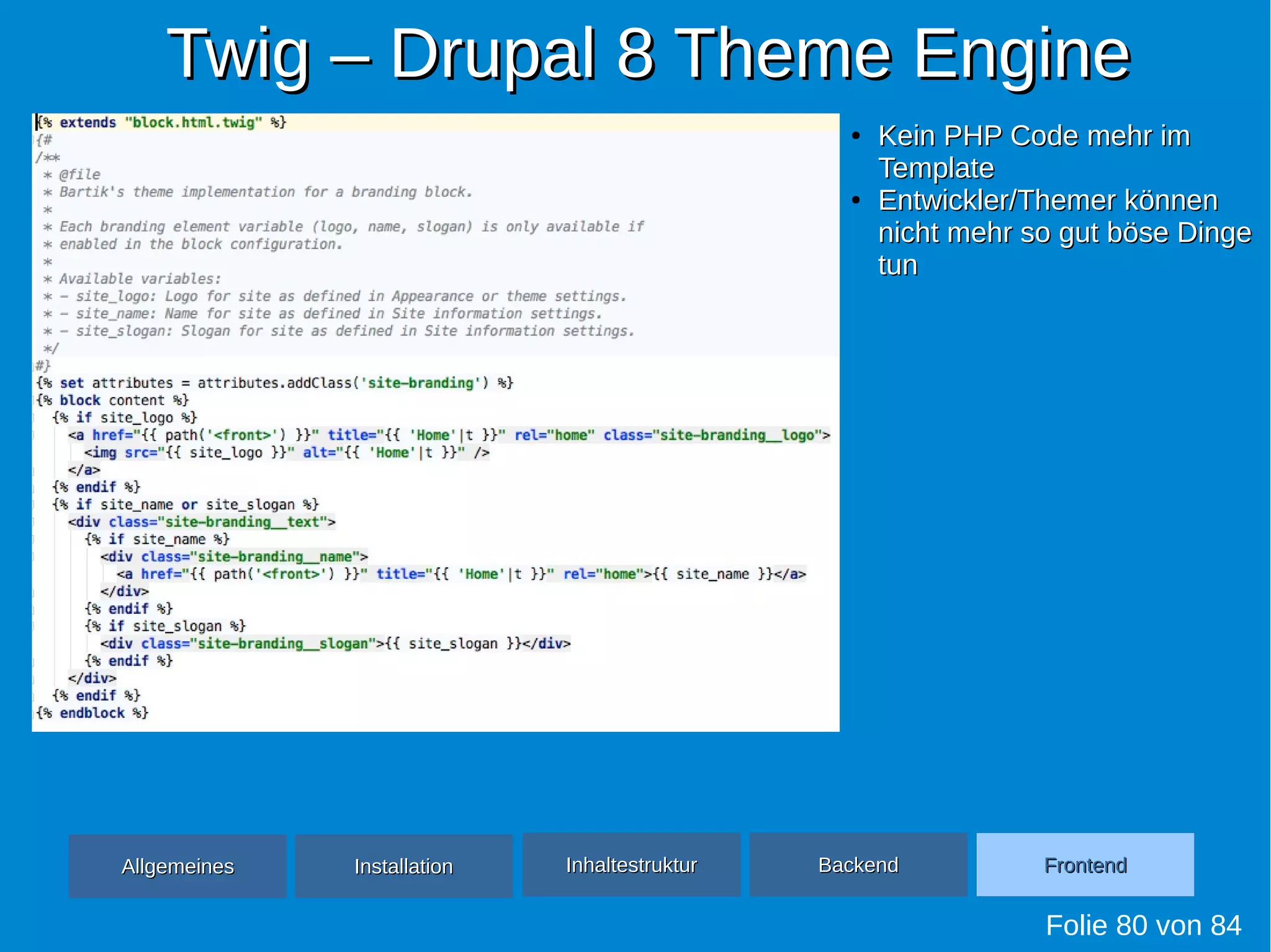 Twig – Drupal 8 Theme EngineTwig – Drupal 8 Theme Engine
Folie 80 von 84
●
Kein PHP Code mehr imKein PHP Code mehr im
TemplateTemplate
●
Entwickler/Themer könnenEntwickler/Themer können
nicht mehr so gut böse Dingenicht mehr so gut böse Dinge
tuntun
AllgemeinesAllgemeines InhaltestrukturInhaltestruktur BackendBackend FrontendFrontendInstallationInstallation
 