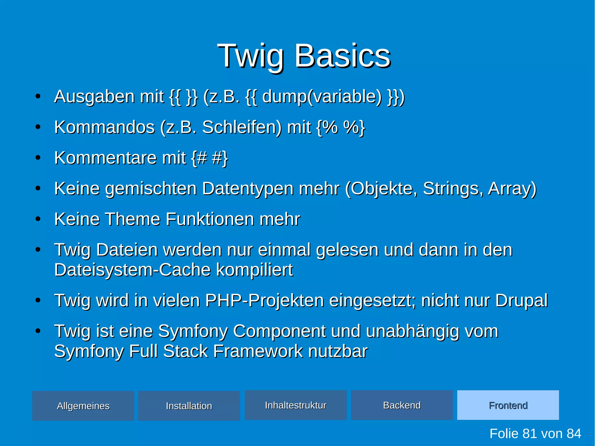 Twig BasicsTwig Basics
●
Ausgaben mit {{ }} (z.B. {{ dump(variable) }})Ausgaben mit {{ }} (z.B. {{ dump(variable) }})
●
Kommandos (z.B. Schleifen) mit {% %}Kommandos (z.B. Schleifen) mit {% %}
●
Kommentare mit {# #}Kommentare mit {# #}
●
Keine gemischten Datentypen mehr (Objekte, Strings, Array)Keine gemischten Datentypen mehr (Objekte, Strings, Array)
●
Keine Theme Funktionen mehrKeine Theme Funktionen mehr
●
Twig Dateien werden nur einmal gelesen und dann in denTwig Dateien werden nur einmal gelesen und dann in den
Dateisystem-Cache kompiliertDateisystem-Cache kompiliert
●
Twig wird in vielen PHP-Projekten eingesetzt; nicht nur DrupalTwig wird in vielen PHP-Projekten eingesetzt; nicht nur Drupal
●
Twig ist eine Symfony Component und unabhängig vomTwig ist eine Symfony Component und unabhängig vom
Symfony Full Stack Framework nutzbarSymfony Full Stack Framework nutzbar
Folie 81 von 84
AllgemeinesAllgemeines InhaltestrukturInhaltestruktur BackendBackend FrontendFrontendInstallationInstallation
 