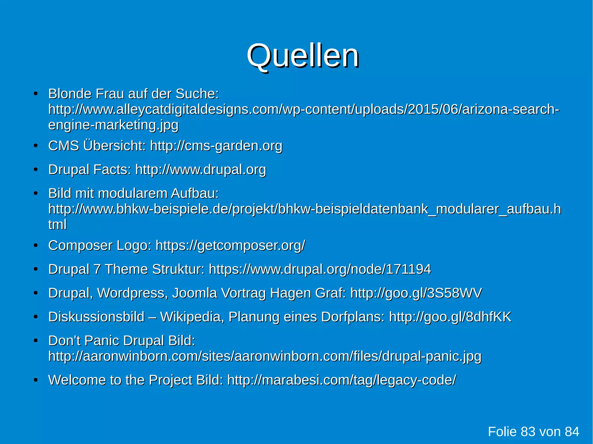 QuellenQuellen
●
Blonde Frau auf der Suche:Blonde Frau auf der Suche:
http://www.alleycatdigitaldesigns.com/wp-content/uploads/2015/06/arizona-search-http://www.alleycatdigitaldesigns.com/wp-content/uploads/2015/06/arizona-search-
engine-marketing.jpgengine-marketing.jpg
●
CMS Übersicht:CMS Übersicht: http://cms-garden.orghttp://cms-garden.org
●
Drupal Facts:Drupal Facts: http://www.drupal.orghttp://www.drupal.org
●
Bild mit modularem Aufbau:Bild mit modularem Aufbau:
http://www.bhkw-beispiele.de/projekt/bhkw-beispieldatenbank_modularer_aufbau.hhttp://www.bhkw-beispiele.de/projekt/bhkw-beispieldatenbank_modularer_aufbau.h
tmltml
●
Composer Logo:Composer Logo: https://getcomposer.org/https://getcomposer.org/
●
Drupal 7 Theme Struktur:Drupal 7 Theme Struktur: https://www.drupal.org/node/171194https://www.drupal.org/node/171194
●
Drupal, Wordpress, Joomla Vortrag Hagen Graf:Drupal, Wordpress, Joomla Vortrag Hagen Graf: http://goo.gl/3S58WVhttp://goo.gl/3S58WV
●
Diskussionsbild – Wikipedia, Planung eines Dorfplans:Diskussionsbild – Wikipedia, Planung eines Dorfplans: http://goo.gl/8dhfKKhttp://goo.gl/8dhfKK
●
Don't Panic Drupal Bild:Don't Panic Drupal Bild:
http://aaronwinborn.com/sites/aaronwinborn.com/files/drupal-panic.jpghttp://aaronwinborn.com/sites/aaronwinborn.com/files/drupal-panic.jpg
●
Welcome to the Project Bild: http://marabesi.com/tag/legacy-code/Welcome to the Project Bild: http://marabesi.com/tag/legacy-code/
Folie 83 von 84
 