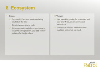 8. Ecosystem
• Drupal
– Thousands of add-ons, new ones being
created all the time
– Genuinely open-source code
– If the community includes others trying to
solve the same problem, your add-on may
be taken further by others
• EPiServer
– Not a working market for extensions and
add-ons  focuses on commercial
extensions
– Some code snippets and instructions
available online, but not much
 