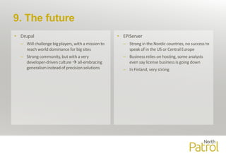 9. The future
• Drupal
– Will challenge big players, with a mission to
reach world dominance for big sites
– Strong community, but with a very
developer-driven culture  all-embracing
generalism instead of precision solutions
• EPiServer
– Strong in the Nordic countries, no success to
speak of in the US or Central Europe
– Business relies on hosting, some analysts
even say license business is going down
– In Finland, very strong
 