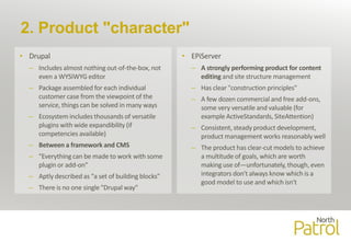 2. Product "character"
• Drupal
– Includes almost nothing out-of-the-box, not
even a WYSIWYG editor
– Package assembled for each individual
customer case from the viewpoint of the
service, things can be solved in many ways
– Ecosystem includes thousands of versatile
plugins with wide expandibility (if
competencies available)
– Between a framework and CMS
– "Everything can be made to work with some
plugin or add-on"
– Aptly described as "a set of building blocks"
– There is no one single "Drupal way"
• EPiServer
– A strongly performing product for content
editing and site structure management
– Has clear "construction principles"
– A few dozen commercial and free add-ons,
some very versatile and valuable (for
example ActiveStandards, SiteAttention)
– Consistent, steady product development,
product management works reasonably well
– The product has clear-cut models to achieve
a multitude of goals, which are worth
making use of—unfortunately, though, even
integrators don't always know which is a
good model to use and which isn't
 