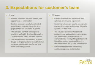 3. Expectations for customer's team
• Drupal
– Content producers focus on content, not
appearance or optimization
– Content producers usually have limited
possibilities to manage things like front
pages or how the site works in general
– The service is a system running like a
machine, preferably developed through a
"product owner" like a software product
– The best efficiency is achieved if in-house
Drupal coding competency available, but an
active partnership gets you far and gets
done whatever you wish!
• EPiServer
– Content producers are also editors who
optimize, preview and experiment
– Content producers are able to, for example,
manage front pages and creating "highlight
systems" of their own
– The service is a website that content
producers and web producers can manage
and develop very independently, for
example build a variety of targeted content
highlights, content blocks visible only in
certain situations etc. (if they know how to)
– Partners needed mainly for creating
additional apps and customization
 