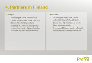 4. Partners in Finland
• Drupal
– The strongest: Exove, Wunderkraut
– Others: Activeark JWT, Druid, Tieto plus
dozens of smaller organizations
– To be noted: A relatively strong Finland-
centered community that gets together,
organizes, discusses; including clients
• EPiServer
– The strongest: Solita, Tieto, Sininen
Meteoriitti, Creuna Finland, KnowIt
– Others: CGI, HiQ, Tietotalo and about a
dozen smaller companies
– To be noted: EPiServer country office with
three employees is exceptionally active
 