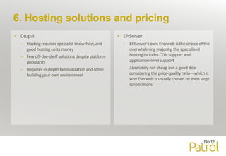 6. Hosting solutions and pricing
• Drupal
– Hosting requires specialist know-how, and
good hosting costs money
– Few off-the-shelf solutions despite platform
popularity
– Requires in-depth familiarization and often
building your own environment
• EPiServer
– EPiServer's own Everweb is the choice of the
overwhelming majority, the specialized
hosting includes CDN support and
application-level support
– Absolutely not cheap but a good deal
considering the price-quality ratio—which is
why Everweb is usually chosen by even large
corporations
 
