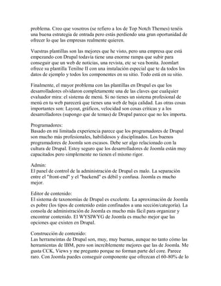 problema. Creo que vosotros (se refiero a los de Top Notch Themes) tenéis
una buena estrategia de entrada pero estás perdiendo una gran oportunidad de
ofrecer lo que las empresas realmente quieren.

Vuestras plantillas son las mejores que he visto, pero una empresa que está
empezando con Drupal todavía tiene una enorme rampa que subir para
conseguir que un web de noticias, una revista, etc se vea bonita. Joomlart
ofrece su plantilla Tenilne II con una instalación especial que te da todos los
datos de ejemplo y todos los componentes en su sitio. Todo está en su sitio.

Finalmente, el mayor problema con las plantillas en Drupal es que los
desarrolladores olvidaron completamente una de las claves que cualquier
evaluador mira: el sistema de menú. Si no tienes un sistema profesional de
menú en tu web parecerá que tienes una web de baja calidad. Las otras cosas
importantes son: Layout, gráficos, velocidad son cosas críticas y a los
desarrolladores (supongo que de temas) de Drupal parece que no les importa.

Programadores:
Basado en mi limitada experiencia parece que los programadores de Drupal
son mucho más profesionales, habilidosos y disciplinados. Los buenos
programadores de Joomla son escasos. Debe ser algo relacionado con la
cultura de Drupal. Estoy seguro que los desarrolladores de Joomla están muy
capacitados pero simplemente no tienen el mismo rigor.

Admin:
El panel de control de la administración de Drupal es malo. La separación
entre el "front-end" y el "backend" es débil y confusa. Joomla es mucho
mejor.

Editor de contenido:
El sistema de taxonomías de Drupal es excelente. La aproximación de Joomla
es pobre (los tipos de contenido están confinados a una sección/categoría). La
consola de administración de Joomla es mucho más fácil para organizar y
encontrar contenido. El WYSIWYG de Joomla es mucho mejor que las
opciones que existen en Drupal.

Construcción de contenido:
Las herrameintas de Drupal son, muy, muy buenas, aunque no tanto cómo las
herramientas de IBM, pero son increiblemente mejores que las de Joomla. Me
gusta CCK, Views y me pregunto porque no forman parte del core. Parece
raro. Con Joomla puedes conseguir componente que ofrezcan el 60-80% de lo
 