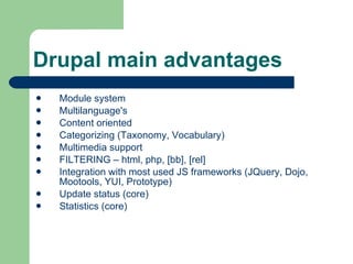 Drupal main advantages Module system Multilanguage's  Content oriented Categorizing  ( Taxonomy, Vocabulary ) Multimedia support FILTERING – html, php, [bb], [rel] Integration with most used JS frameworks (JQuery, Dojo, Mootools, YUI, Prototype) Update status (core) Statistics (core) 