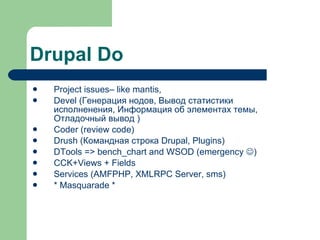 Drupal Do Project issues– like mantis,  Devel ( Генерация нодов ,  Вывод статистики исполненения ,  Информация об элементах темы ,  Отладочный вывод  ) Coder (review code) Drush ( Командная строка Drupal , Plugins) DTools => bench_chart and WSOD (emergency   ) CCK+Views + Fields Services ( AMFPHP ,  XMLRPC Server ,   sms) * Masquarade * 