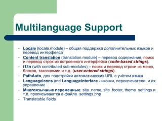 Multilanguage Support Locale  (locale.module) – общая поддержка дополнительных языков и перевод интерфейса Content translation  (translation.module) – перевод содержания,  поиск и перевод строк из встроенного интерфейса ( code-based strings ). i18n  (with contributed sub-modules) –  поиск и перевод строки из меню, блоков, таксономии и т.д. ( user-entered strings ). PathAuto , для подстройки автоматических URL с учётом языка Languageicons  and  Languageinterface -  иконки, переключатели, и их управление Многоязычные переменные : site_name, site_footer, theme_settings и т.п. прописываются в файле  settings.php Translatable fields   