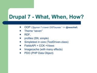 Drupal 7 - What, When, How? OOP   ( “ Друпал 7 станет ООПэшнее  “ =>  @neochief ) Theme “seven” RDF,  profiles (SN, simple) Simpletest in core (TestDriven.class) FieldsAPI + CCK +Views Imagecache (with many effects) PDO (PHP Data Object) 