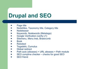 Drupal and SEO Page title Nodetitles, Taxonomy title, Category title Nodeteaser Keywords,  Nodewords (Metatags) Google Verification  (verify-v1) Sitemenu, Menu tree, Bradcrumb Book Robotext Tegadelic, Cumulus Global redirect  Path auto (alieases) + URL alieases + Path module SEO compline checker – checks for good SEO SEO friend 