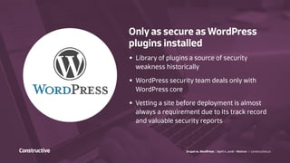 Drupal vs. WordPress / April 11, 2016 - Webinar / constructive.co
Only as secure as WordPress
plugins installed
•	 Library of plugins a source of security
weakness historically
•	 WordPress security team deals only with
WordPress core
•	 Vetting a site before deployment is almost
always a requirement due to its track record
and valuable security reports
 