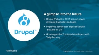 Drupal vs. WordPress / April 11, 2016 - Webinar / constructive.co
A glimpse into the future
•	 Drupal 8’s built-in REST api can power
decoupled websites and apps
•	 Improved admin user experience with
“outside-in” UX
•	 Growing pool of front-end developers with
Twig theming
 