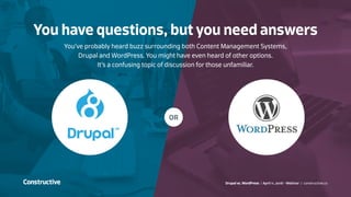 Drupal vs. WordPress / April 11, 2016 - Webinar / constructive.co
OR
You’ve probably heard buzz surrounding both Content Management Systems,
Drupal and WordPress. You might have even heard of other options.
It’s a confusing topic of discussion for those unfamiliar.
You have questions, but you need answers
 