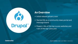 Drupal vs. WordPress / April 11, 2016 - Webinar / constructive.co
An Overview
•	 Initial release January 2001
•	 Started life as a community news portal and
message board
•	 Powers ~6% of the top 10,000 websites and
~3% of the top 1,000,000
 