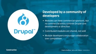 Drupal vs. WordPress / April 11, 2016 - Webinar / constructive.co
Developed by a community of
developers
•	 Modules can have commercial sponsors, but
no commercial entity controls Drupal core
development or direction
•	 Contributed modules are shared, not sold
•	 Module developers encourage collaboration
over competition
 