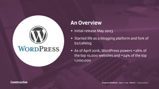 Drupal vs. WordPress / April 11, 2016 - Webinar / constructive.co
An Overview
•	 Initial release May 2003
•	 Started life as a blogging platform and fork of
b2/cafelog
•	 As of April 2016, WordPress powers ~26% of
the top 10,000 websites and ~24% of the top
1,000,000
 