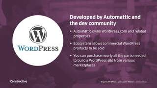 Drupal vs. WordPress / April 11, 2016 - Webinar / constructive.co
Developed by Automattic and
the dev community
•	 Automattic owns WordPress.com and related
properties
•	 Ecosystem allows commercial WordPress
products to be sold
•	 You can purchase nearly all the parts needed
to build a WordPress site from various
marketplaces
 