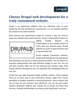 Choose Drupal web development for a
truly customized website.
Drupal is an opensource platform that can effectively cater to your
publishing and web development requirements. It is an excellent platform
for a feature-rich custom website.

Every business has requirements unique to it which is why you need to
equip your website with custom features. Drupal, a CMS platform allows for
                                 adding      multiple     features     and
                                 functionalities on your website which are
                                 in-line with your business goals. Drupal
                                 websites are quick to build and have easy
                                 to operate back-end.

                                   Drupal supports Ecommerce solutions.
                                   Drupal web development by professional
web developers can get you a solid Ecommerce website. You can feature an
exquisite catalog display with high definition images on your site. You can
also add a product slider bar for easy browsing your product range. With
Drupal UberCart development you can add glitch-free eShopping facility on
your site.

Drupal has over eight thousand readily available modules. These modules
help you at every step of your Ecommerce process. Right from invoice
generation to product shipment to receiving payments, these modules help
you to carry out your business more effectively. You can also get custom
modules developed. Migrate your existing site to Drupal and boost your
business. A drupal web developer can help you with bug fixing in real time.
 