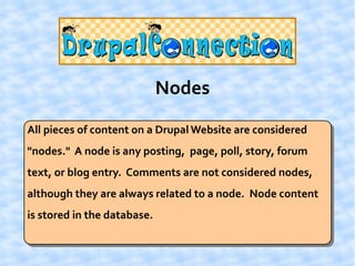 Nodes

All pieces of content on a Drupal Website are considered
"nodes." A node is any posting, page, poll, story, forum
text, or blog entry. Comments are not considered nodes,
although they are always related to a node. Node content
is stored in the database.
 