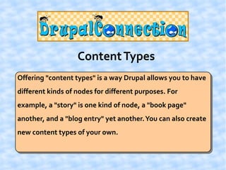 Content Types
Offering "content types" is a way Drupal allows you to have
different kinds of nodes for different purposes. For
example, a "story" is one kind of node, a "book page"
another, and a "blog entry" yet another. You can also create
new content types of your own.
 