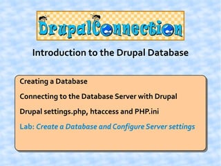 Introduction to the Drupal Database

Creating a Database
Connecting to the Database Server with Drupal
Drupal settings.php, htaccess and PHP.ini
Lab: Create a Database and Configure Server settings
 