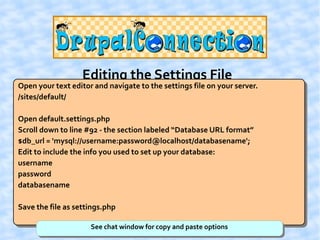 Editing the Settings File
Open your text editor and navigate to the settings file on your server.
/sites/default/

Open default.settings.php
Scroll down to line #92 - the section labeled “Database URL format”
$db_url = 'mysql://username:password@localhost/databasename';
Edit to include the info you used to set up your database:
username
password
databasename

Save the file as settings.php

                     See chat window for copy and paste options
 