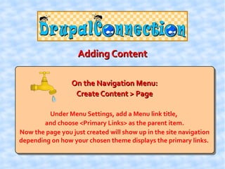 Adding Content

                 On the Navigation Menu:
                  Create Content > Page

         Under Menu Settings, add a Menu link title,
        and choose <Primary Links> as the parent item.
Now the page you just created will show up in the site navigation
depending on how your chosen theme displays the primary links.
 