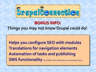 BONUS INFO:
Things you may not know Drupal could do!


Helps you configure SEO with modules
Translations for navigation elements
Automation of tasks and publishing
SMS functionality (send SMS node notifications to subscribed users)
 