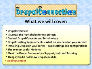 What we will cover:
 * Drupal Overview
 * Is Drupal the right choice for my project?
 * General Drupal Concepts and Terminology
 * Drupal Hosting Requirements – What do you need on your server?
 * Installing Drupal on your server – basic settings and configurations
 * The 10 most useful Modules
 * Meet the Drupal Community – Support, Help and Tutoring
 * Things you did not know Drupal could do!
* Adding Content
 