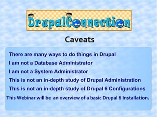 Caveats
 There are many ways to do things in Drupal
 I am not a Database Administrator
 I am not a System Administrator
 This is not an in-depth study of Drupal Administration
 This is not an in-depth study of Drupal 6 Configurations
This Webinar will be an overview of a basic Drupal 6 Installation.
 
