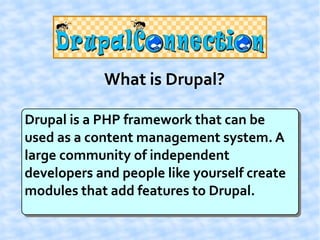 What is Drupal?

Drupal is a PHP framework that can be
used as a content management system. A
large community of independent
developers and people like yourself create
modules that add features to Drupal.
 