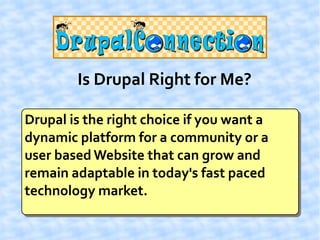 Is Drupal Right for Me?

Drupal is the right choice if you want a
dynamic platform for a community or a
user based Website that can grow and
remain adaptable in today's fast paced
technology market.
 
