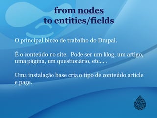 from nodes
to entities/fields
O principal bloco de trabalho do Drupal.
É o conteúdo no site. Pode ser um blog, um artigo,
uma página, um questionário, etc.....
Uma instalação base cria o tipo de conteúdo article
e page.
 