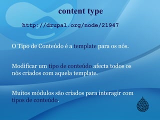 content type
http://drupal.org/node/21947
O Tipo de Conteúdo é a template para os nós.
Modificar um tipo de conteúdo afecta todos os
nós criados com aquela template.
Muitos módulos são criados para interagir com
tipos de conteúdo.
 