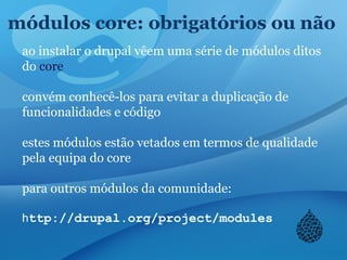 módulos core: obrigatórios ou não
ao instalar o drupal vêem uma série de módulos ditos
do core
convém conhecê-los para evitar a duplicação de
funcionalidades e código
estes módulos estão vetados em termos de qualidade
pela equipa do core
para outros módulos da comunidade:
http://drupal.org/project/modules
 