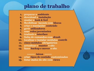 plano de trabalho
1. preparar o ambiente
2. download e instalação
3. mudar o look & feel
4. flexibilizar layouts com blocos
5. criar e manipular conteúdo
6. gerir utilizadores
7. usar roles/permissões
8. traduzir o interface
9. linha de comandos com drush
10. localizar e instalar módulos contrib
11. cinco módulos obrigatórios
12. actualizar e manter o site
13. fazer backup e mover o site
---------- bónus ---------
14. criar tipos de contúdo customizados
15. listar dados do site com views
 