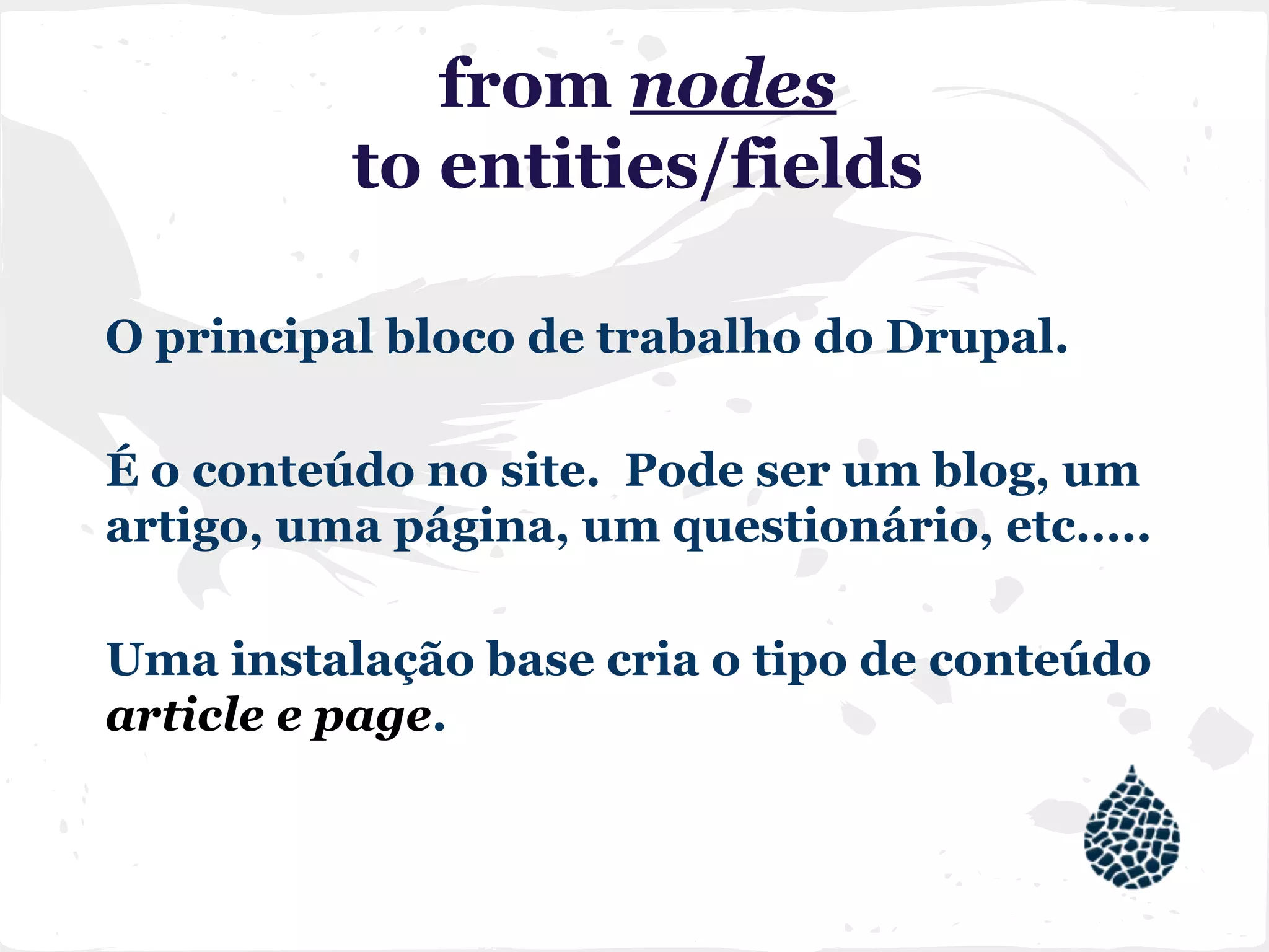 from nodes
to entities/fields
O principal bloco de trabalho do Drupal.
É o conteúdo no site. Pode ser um blog, um
artigo, uma página, um questionário, etc.....
Uma instalação base cria o tipo de conteúdo
article e page.
 