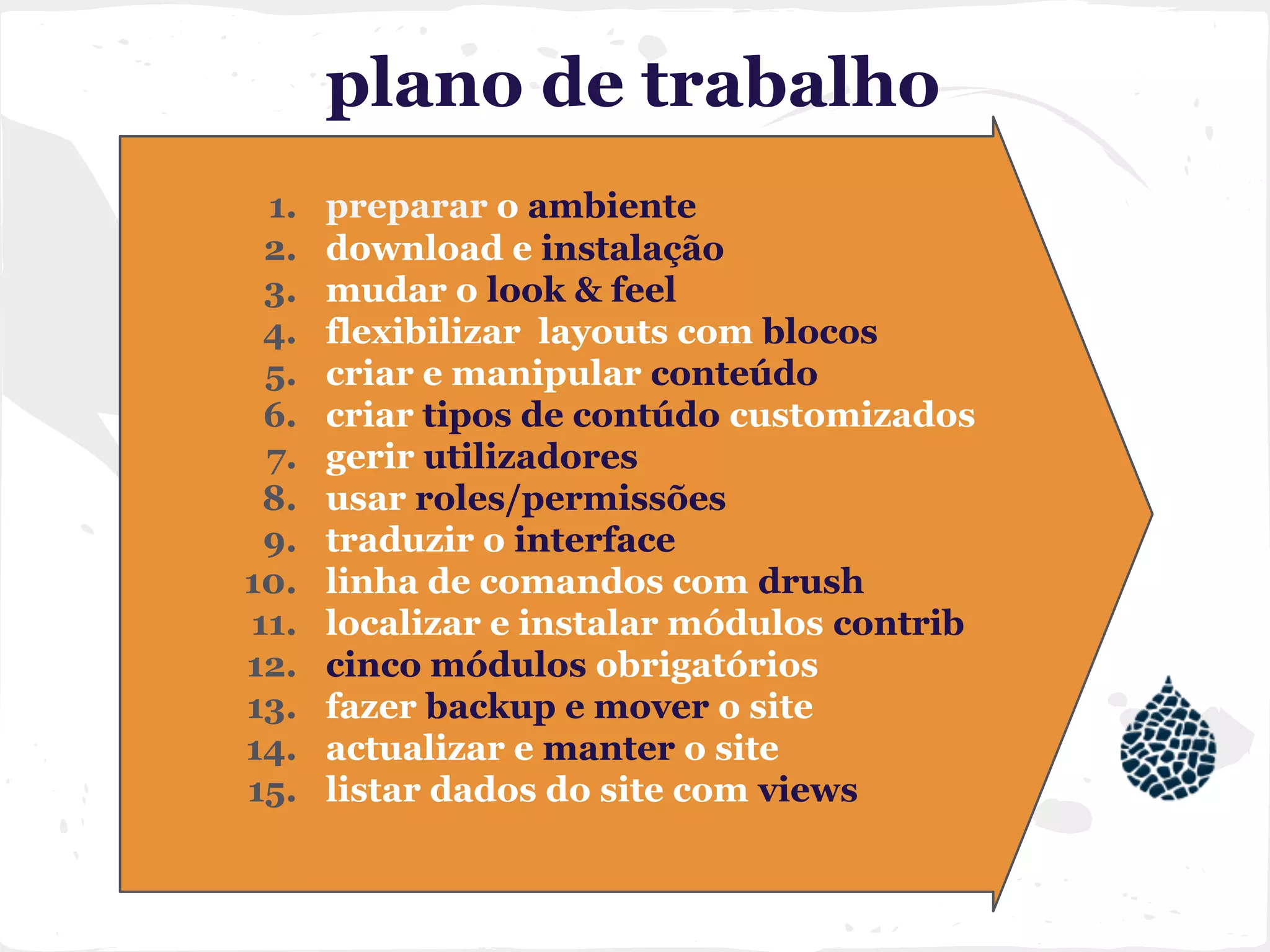 plano de trabalho
1. preparar o ambiente
2. download e instalação
3. mudar o look & feel
4. flexibilizar layouts com blocos
5. criar e manipular conteúdo
6. criar tipos de contúdo customizados
7. gerir utilizadores
8. usar roles/permissões
9. traduzir o interface
10. linha de comandos com drush
11. localizar e instalar módulos contrib
12. cinco módulos obrigatórios
13. fazer backup e mover o site
14. actualizar e manter o site
15. listar dados do site com views
 