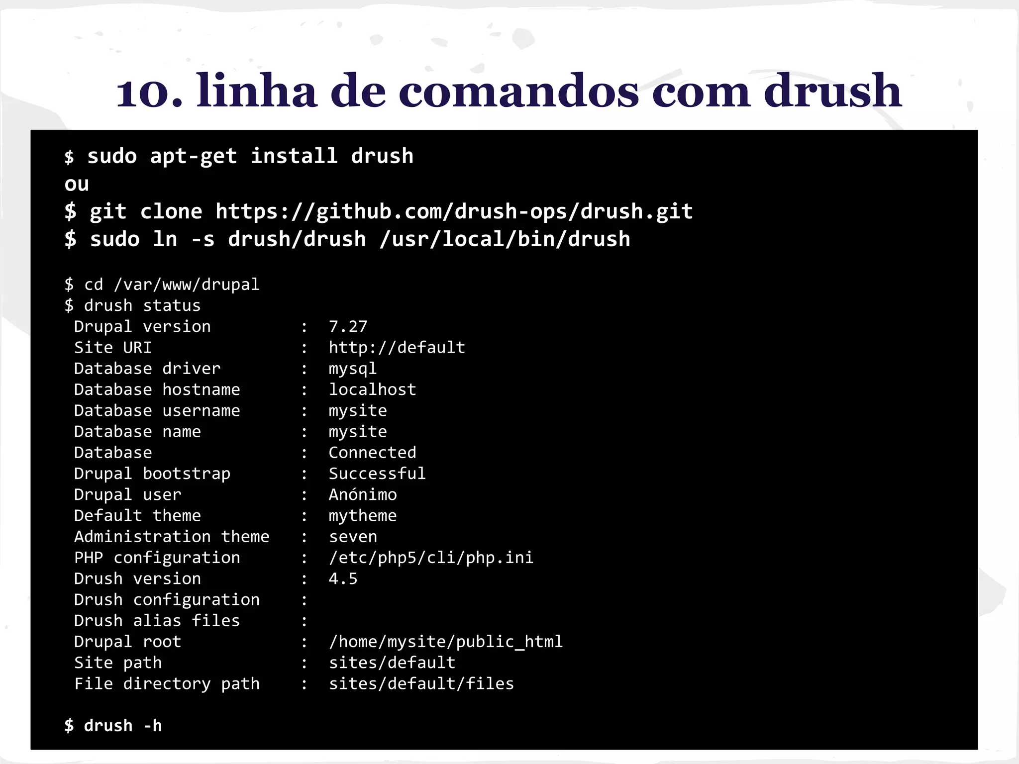 10. linha de comandos com drush
$ sudo apt-get install drush
ou
$ git clone https://github.com/drush-ops/drush.git
$ sudo ln -s drush/drush /usr/local/bin/drush
$ cd /var/www/drupal
$ drush status
Drupal version : 7.27
Site URI : http://default
Database driver : mysql
Database hostname : localhost
Database username : mysite
Database name : mysite
Database : Connected
Drupal bootstrap : Successful
Drupal user : Anónimo
Default theme : mytheme
Administration theme : seven
PHP configuration : /etc/php5/cli/php.ini
Drush version : 4.5
Drush configuration :
Drush alias files :
Drupal root : /home/mysite/public_html
Site path : sites/default
File directory path : sites/default/files
$ drush -h
 