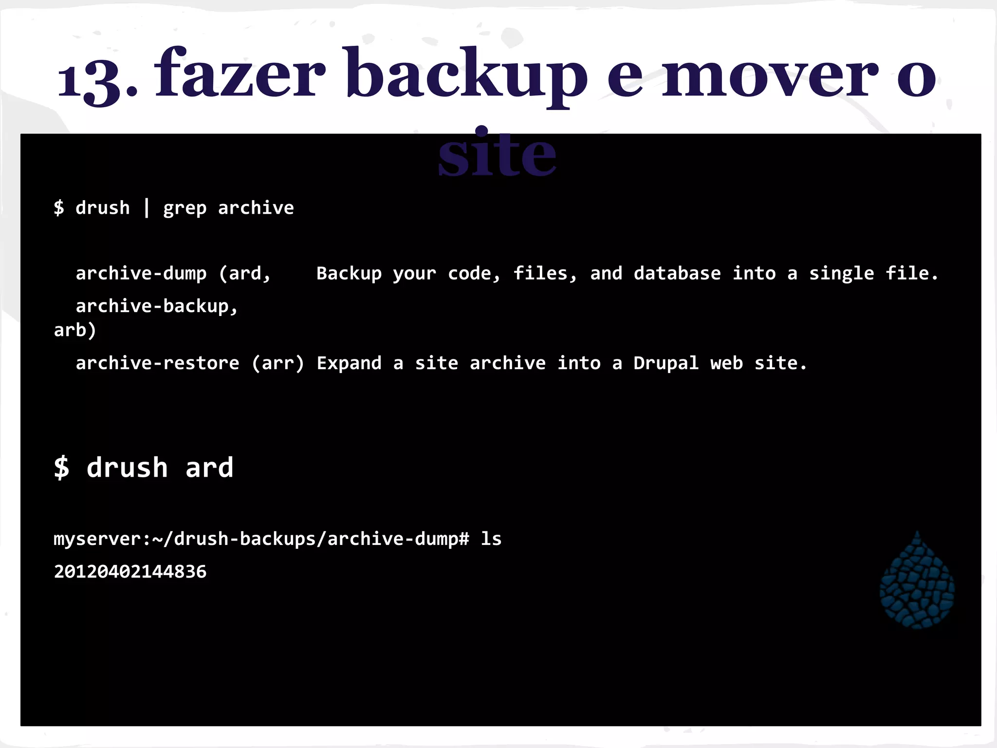 13. fazer backup e mover o
site
$ drush | grep archive
archive-dump (ard, Backup your code, files, and database into a single file.
archive-backup,
arb)
archive-restore (arr) Expand a site archive into a Drupal web site.
$ drush ard
myserver:~/drush-backups/archive-dump# ls
20120402144836
 